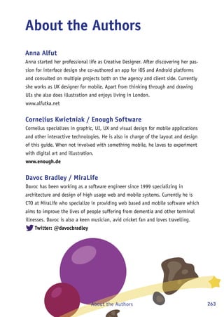 263About the Authors
About the Authors
Anna Alfut
Anna started her professional life as Creative Designer. After discovering her pas-
sion for interface design she co-authored an app for iOS and Android platforms
and consulted on multiple projects both on the agency and client side. Currently
she works as UX designer for mobile. Apart from thinking through and drawing
UIs she also does illustration and enjoys living in London.
www.alfutka.net
Cornelius Kwietniak / Enough Software
Cornelius specializes in graphic, UI, UX and visual design for mobile applications
and other interactive technologies. He is also in charge of the layout and design
of this guide. When not involved with something mobile, he loves to experiment
with digital art and illustration.
www.enough.de
Davoc Bradley / MiraLife
Davoc has been working as a software engineer since 1999 specializing in
architecture and design of high usage web and mobile systems. Currently he is
CTO at MiraLife who specialize in providing web based and mobile software which
aims to improve the lives of people suffering from dementia and other terminal
illnesses. Davoc is also a keen musician, avid cricket fan and loves travelling.
Twitter: @davocbradley
 