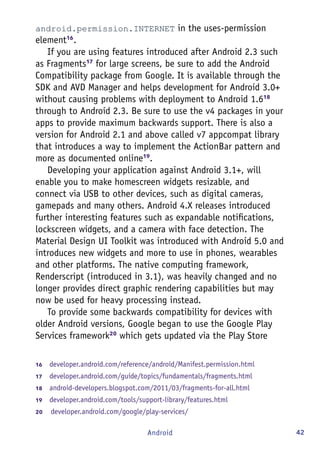 42Android
android.permission.INTERNET in the uses-permission
element16
.
If you are using features introduced after Android 2.3 such
as Fragments17
for large screens, be sure to add the Android
Compatibility package from Google. It is available through the
SDK and AVD Manager and helps development for Android 3.0+
without causing problems with deployment to Android 1.618
through to Android 2.3. Be sure to use the v4 packages in your
apps to provide maximum backwards support. There is also a
version for Android 2.1 and above called v7 appcompat library
that introduces a way to implement the ActionBar pattern and
more as documented online19
.
Developing your application against Android 3.1+, will
enable you to make homescreen widgets resizable, and
connect via USB to other devices, such as digital cameras,
gamepads and many others. Android 4.X releases introduced
further interesting features such as expandable notifications,
lockscreen widgets, and a camera with face detection. The
Material Design UI Toolkit was introduced with Android 5.0 and
introduces new widgets and more to use in phones, wearables
and other platforms. The native computing framework,
Renderscript (introduced in 3.1), was heavily changed and no
longer provides direct graphic rendering capabilities but may
now be used for heavy processing instead.
To provide some backwards compatibility for devices with
older Android versions, Google began to use the Google Play
Services framework20
which gets updated via the Play Store
16	  developer.android.com/reference/android/Manifest.permission.html
17	  developer.android.com/guide/topics/fundamentals/fragments.html
18	  android-developers.blogspot.com/2011/03/fragments-for-all.html
19	  developer.android.com/tools/support-library/features.html
20	   developer.android.com/google/play-services/
 