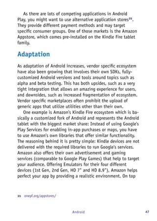 47Android
As there are lots of competing applications in Android
Play, you might want to use alternative application stores35
.
They provide different payment methods and may target
specific consumer groups. One of those markets is the Amazon
Appstore, which comes pre-installed on the Kindle Fire tablet
family.
Adaptation
As adaptation of Android increases, vendor specific ecosystem
have also been growing that involves their own SDKs, fully-
customized Android versions and tools around topics such as
alpha and beta testing. This has both upsides, such as a very
tight integration that allows an amazing experience for users,
and downsides, such as increased fragmentation of ecosystem.
Vendor specific marketplaces often prohibit the upload of
generic apps that utilize utilities other than their own.
One example is Amazon's Kindle Fire ecosystem which is ba-
sically a customized fork of Android and represents the Android
tablet with the biggest market share: Instead of using Google's
Play Services for enabling in-app purchases or maps, you have
to use Amazon's own libraries that offer similar functionality.
The reasoning behind it is pretty simple: Kindle devices are not
delivered with the required libraries to run Google's services.
Amazon also offers their own advertisement and gaming
services (comparable to Google Play Games) that help to target
your audience. Offering Emulators for their four different
devices (1st Gen, 2nd Gen, HD 7" and HD 8.9"), Amazon helps
perfect your app by providing a realistic environment. On top
35	  onepf.org/appstores/
 