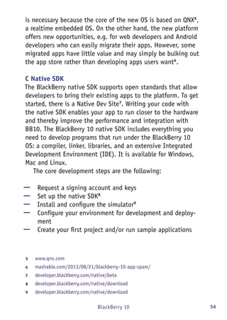 54BlackBerry 10
is necessary because the core of the new OS is based on QNX5
,
a realtime embedded OS. On the other hand, the new platform
offers new opportunities, e.g. for web developers and Android
developers who can easily migrate their apps. However, some
migrated apps have little value and may simply be bulking out
the app store rather than developing apps users want6
.
C Native SDK
The BlackBerry native SDK supports open standards that allow
developers to bring their existing apps to the platform. To get
started, there is a Native Dev Site7
. Writing your code with
the native SDK enables your app to run closer to the hardware
and thereby improve the performance and integration with
BB10. The BlackBerry 10 native SDK includes everything you
need to develop programs that run under the BlackBerry 10
OS: a compiler, linker, libraries, and an extensive Integrated
Development Environment (IDE). It is available for Windows,
Mac and Linux.
The core development steps are the following:
—— Request a signing account and keys
—— Set up the native SDK8
—— Install and configure the simulator9
—— Configure your environment for development and deploy-
ment
—— Create your first project and/or run sample applications
5	 www.qnx.com
6	 mashable.com/2013/08/21/blackberry-10-app-spam/
7	 developer.blackberry.com/native/beta
8	 developer.blackberry.com/native/download
9	 developer.blackberry.com/native/download
 
