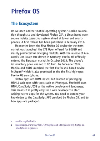 62Firefox OS
Firefox OS
The Ecosystem
Do we need another mobile operating system? Mozilla Founda-
tion thought so and developed Firefox OS1
, a Linux based open
source mobile operating system aimed at lower end smart-
phones. A first release has been published in February 2013.
Six months later, the first Firefox OS device for the mass
market was launched: the ZTE Open offered for 80USD and
mainly promoted for emerging markets. With the release of Ala-
catel's One Touch Fire device in Germany, Firefox OS officially
entered the European market in October 2013. The phone's
introductory price was set to 90 Euro. In December 2014,
Mozilla and KDDI launched the first Firefox 2.0 based device
in Japan2
which is also promoted as the the first high-spec
Firefox OS smartphone.
Firefox apps are HTML-based, but instead of packaging
HTML5 web apps with tools such as Phonegap, FirefoxOS uses
HTML/JavaScript/CSS as the native development languages.
This means it is pretty easy for a web developer to start
writing native apps for the system. You need to extend your
knowledge to the JavaScript API provided by Firefox OS, and to
how apps are packaged.
1	 mozilla.org/firefox/os
2	 blog.mozilla.org/press/2014/12/mozilla-and-kddi-launch-first-firefox-os-
smartphone-in-japan-4
 