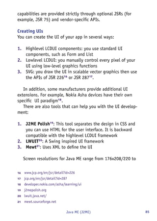 85Java ME (J2ME)
capabilities are provided strictly through optional JSRs (for
example, JSR 75) and vendor-specific APIs.
Creating UIs
You can create the UI of your app in several ways:
1.	 Highlevel LCDUI components: you use standard UI
components, such as Form and List
2.	 Lowlevel LCDUI: you manually control every pixel of your
UI using low-level graphics functions
3.	 SVG: you draw the UI in scalable vector graphics then use
the APIs of JSR 22616
or JSR 28717
.
In addition, some manufacturers provide additional UI
extensions. For example, Nokia Asha devices have their own
specific UI paradigm18
.
There are also tools that can help you with the UI develop-
ment:
1.	 J2ME Polish19
: This tool separates the design in CSS and
you can use HTML for the user interface. It is backward
compatible with the highlevel LCDUI framework
2.	 LWUIT20
: A Swing inspired UI framework
3.	 Mewt21
: Uses XML to define the UI
Screen resolutions for Java ME range from 176x208/220 to
16	  www.jcp.org/en/jsr/detail?id=226
17	  jcp.org/en/jsr/detail?id=287
18	  developer.nokia.com/asha/learning/ui
19	  j2mepolish.org
20	  lwuit.java.net/
21	  mewt.sourceforge.net
 