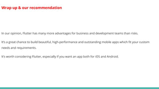 Wrap up & our recommendation
In our opinion, Flutter has many more advantages for business and development teams than risks.
It’s a great chance to build beautiful, high-performance and outstanding mobile apps which fit your custom
needs and requirements.
It’s worth considering Flutter, especially if you want an app both for iOS and Android.
 