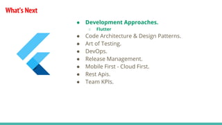 What’s Next
● Development Approaches.
○ Flutter
● Code Architecture & Design Patterns.
● Art of Testing.
● DevOps.
● Release Management.
● Mobile First - Cloud First.
● Rest Apis.
● Team KPIs.
 