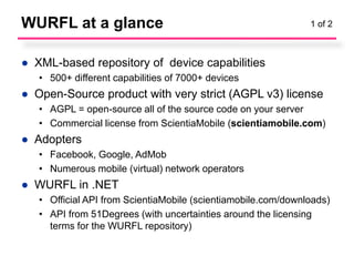 WURFL at a glance                                              1 of 2



● XML-based repository of device capabilities
   • 500+ different capabilities of 7000+ devices
● Open-Source product with very strict (AGPL v3) license
   • AGPL = open-source all of the source code on your server
   • Commercial license from ScientiaMobile (scientiamobile.com)
● Adopters
   • Facebook, Google, AdMob
   • Numerous mobile (virtual) network operators
● WURFL in .NET
   • Official API from ScientiaMobile (scientiamobile.com/downloads)
   • API from 51Degrees (with uncertainties around the licensing
     terms for the WURFL repository)
 