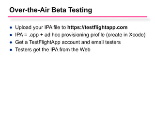 Over-the-Air Beta Testing

●   Upload your IPA file to https://testflightapp.com
●   IPA = .app + ad hoc provisioning profile (create in Xcode)
●   Get a TestFlightApp account and email testers
●   Testers get the IPA from the Web
 