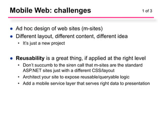Mobile Web: challenges                                            1 of 3



● Ad hoc design of web sites (m-sites)
● Different layout, different content, different idea
   • It’s just a new project


● Reusability is a great thing, if applied at the right level
   • Don’t succumb to the siren call that m-sites are the standard
     ASP.NET sites just with a different CSS/layout
   • Architect your site to expose reusable/queryable logic
   • Add a mobile service layer that serves right data to presentation
 