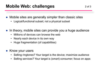 Mobile Web: challenges                                          2 of 3



● Mobile sites are generally simpler than classic sites
   • Logical/functional subset; not a physical subset


● In theory, mobile sites can provide you a huge audience
   • Millions of devices can browse the web
   • Nearly each device in its own way
   • Huge fragmentation (of capabilities)


● Know your users
   • Selling ringtones? Your target is the device; maximize audience
   • Selling services? Your target is (smart) consumer; focus on apps
 
