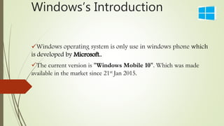 Windows’s Introduction
Windows operating system is only use in windows phone which
is developed by Microsoft..
The current version is "Windows Mobile 10". Which was made
available in the market since 21st Jan 2015.
 