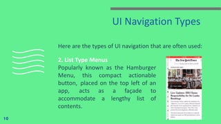 UI Navigation Types
Here are the types of UI navigation that are often used:
10
2. List Type Menus
Popularly known as the Hamburger
Menu, this compact actionable
button,  placed on the top left of an
app,  acts as a façade to
accommodate a lengthy list of
contents.
 