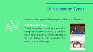 UI Navigation Types
Here are the types of UI navigation that are often used:
11
3. Bottom Bar Menu
The Bottom Bar is a sticky menu that
comprises hotkeys pinned to the foot
of an app. It gives users direct access
to the features that propose the
value of your offerings.
 