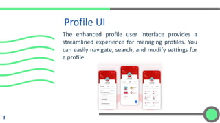 Profile UI
5
The enhanced profile user interface provides a
streamlined experience for managing profiles. You
can easily navigate, search, and modify settings for
a profile.
 