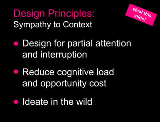 Design Principles:
Sympathy to Context

  Design for partial attention
  and interruption
  Reduce cognitive load
  and opportunity cost
  Ideate in the wild
 