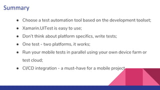 Summary
● Choose a test automation tool based on the development toolset;
● Xamarin.UITest is easy to use;
● Don’t think about platform specifics, write tests;
● One test - two platforms, it works;
● Run your mobile tests in parallel using your own device farm or
test cloud;
● CI/CD integration - a must-have for a mobile project
 