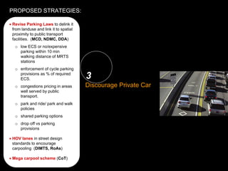 PROPOSED STRATEGIES:

1• Revise Parking Laws to delink it       2
    from landuse and link it to spatial
Landuse-Transportation
   proximity to public transport          Public Transit System:
Synergy: (MCD, NDMC, DDA)
   facilities.                            Provision & Funding
      o low ECS or no/expensive
        parking within 10 min
        walking distance of MRTS
        stations
      o enforcement of cycle parking
        provisions as % of required
        ECS.                              3
      o congestions pricing in areas      Discourage Private Car
        well served by public
        transport.
      o park and ride/ park and walk
        policies
      o shared parking options
      o drop off vs parking
        provisions
                                          4
                                          Equitably distribute
   • HOV lanes in street design
     standards to encourage               Public realm
     carpooling (DIMTS, RoAs)

   • Mega carpool scheme (CoT)
 