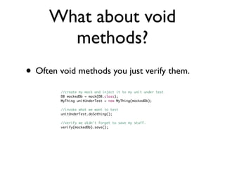 What about void
       methods?
• Often void methods you just verify them.
         //create my mock and inject it to my unit under test
         DB mockedDb = mock(DB.class);
         MyThing unitUnderTest = new MyThing(mockedDb);
         	   	
         //invoke what we want to test
         unitUnderTest.doSothing();
         	   	
         //verify we didn't forget to save my stuff.
         verify(mockedDb).save();
 