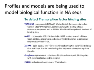 Profiles and models are being used to
model biological function in NA seqs
         To detect Transcription factor binding sites
         TRANSFAC : commercial (BIOBASE, Wolfenbüttel, Germany), started as
           work of Edgard Wingender, contains eukaryotic binding sites as
           consensus sequences and as PSSMs. Also TRANSCompel with modules of
           binding sites.
         ooTFD : commercial (IFTI, Pittsburgh PA, USA), started as work of David
            Gosh, contains prokaryotic and eukaroytic binding sites as consensus
            sequences and as PSSMs.
         JASPAR : open access, only representative sets of higher eukaryote binding
            sites as PSSMs. Can be searched against sequence or sequence pair at
            Consite.
         OregAnno : open access, collection of individual eukaryotic binding sites
            with their localization in the genome
         PAZAR : collection of open access TF databanks
 