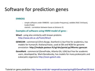 Software for prediction genes
          EMBOSS
                 −   simple software under EMBOSS : syco (codon frequency), wobble (%GC 3rd base),
                     tcode (Ficket
                     statistic : correlation between bases at distance 3)
          Examples of software using HMM model of gene :
          Wise2 : using also similarity with known proteins
           http://www.ebi.ac.uk/Tools/Wise2
          GENSCAN : commercial (Chris Burge, Stanford U.) but free for academics, has
            models for human/A. thaliana/maize, used at EBI and NCBI for genome
            annotation http://mobyle.pasteur.fr/cgi-bin/portal.py?#forms::genscan
          GeneMark : commercial (GeneProbe, Atlanta GA, USA) but free for academic
            users, developed by Mark Borodovsky, has models for many prokaryotic and
            eukaryotic organisms http://exon.gatech.edu




Tutorial on gene prediction http://www.embl.de/~seqanal/courses/spring00/GenePred.00.html
 