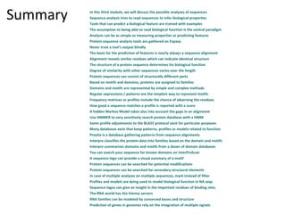 Summary   In this third module, we will discuss the possible analyses of sequences
          Sequence analysis tries to read sequences to infer biological properties
          Tools that can predict a biological feature are trained with examples
          The assumption to being able to read biological function is the central paradigm
          Analysis can be as simple as measuring properties or predicting features
          Protein sequence analysis tools are gathered on Expasy
          Never trust a tool's output blindly
          The basis for the prediction of features is nearly always a sequence alignment
          Alignment reveals similar residues which can indicate identical structure
          The structure of a protein sequence determines his biological function
          Degree of similarity with other sequences varies over the length
          Protein sequences can consist of structurally different parts
          Based on motifs and domains, proteins are assigned to families
          Domains and motifs are represented by simple and complex methods
          Regular expressions / patterns are the simplest way to represent motifs
          Frequency matrices or profiles include the chance of observing the residues
          How good a sequence matches a profile is reported with a score
          A hidden Markov Model takes also into account the gaps in an alignment
          Use HMMER to very sensitively search protein database with a HMM
          Some profile adjustments to the BLAST protocol exist for particular purposes
          Many databases exist that keep patterns, profiles or models related to function
          Prosite is a database gathering patterns from sequence alignments
          Interpro classifies the protein data into families based on the domain and motifs
          Interpro summarizes domains and motifs from a dozen of domain databases
          You can search your sequence for known domains on InterProScan
          A sequence logo can provide a visual summary of a motif
          Protein sequences can be searched for potential modifications
          Protein sequences can be searched for secondary structural elements
          In case of multiple analyses on multiple sequences, mark instead of filter
          Profiles and models are being used to model biological function in NA seqs
          Sequence logos can give an insight in the important residues of binding sites
          The RNA world has the Vienna servers
          RNA families can be modeled by conserved bases and structure
          Prediction of genes in genomes rely on the integration of multiple signals
 