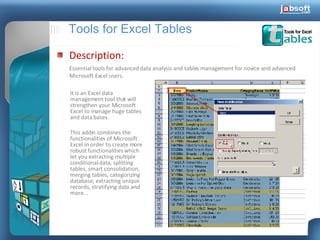 Tools for Excel Tables Description: Essential tools for advanced data analysis and tables management for novice and advanced Microsoft Excel users. It is an Excel data management tool that will strengthen your Microsoft Excel to manage huge tables and data bases. This addin combines the functionalities of Microsoft Excel in order to create more robust functionalities which let you extracting multiple conditional data, splitting tables, smart consolidation, merging tables, categorizing database, extracting unique records, stratifying data and more... 