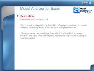 Model Analizer for Excel Description: Powerful Excel’s analysis tool  This product is Integrated by three kind of analysis: multiples scenarios analysis, sensitivity analysis and Analysis of objective values.   Change manual tasks and repetitive which don't add value to your business and save time and effort to dedicate to the reason of being of your enterprise. 