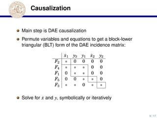 Causalization
Main step is DAE causalization
Permute variables and equations to get a block-lower
triangular (BLT) form of the DAE incidence matrix:
˙x1 y3 y1 ˙x2 y2
F2 ∗ 0 0 0 0
F4 ∗ ∗ ∗ 0 0
F1 0 ∗ ∗ 0 0
F5 0 0 ∗ ∗ 0
F3 ∗ ∗ 0 ∗ ∗
Solve for ˙x and y, symbolically or iteratively
9 / 17
 