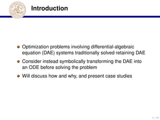 Introduction
Optimization problems involving differential-algebraic
equation (DAE) systems traditionally solved retaining DAE
Consider instead symbolically transforming the DAE into
an ODE before solving the problem
Will discuss how and why, and present case studies
1 / 17
 