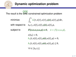 Dynamic optimization problem
The result is the
ODE
DAE-constrained optimization problem
minimize
tf
t0
L(τ, ˙x(τ),x(τ), y(τ),u(τ), p)dτ,
with respect to t0,tf , ˙x(t),x(t), y(t),u(t), p,
subject to F(t, ˙x,x, y,u, p) = 0, ˙x = f (t,x,u, p),
x(t0) = 0,
he(t, ˙x(t),x(t), y(t),u(t), p) = 0,
hi(t, ˙x(t),x(t), y(t),u(t), p) ≤ 0,
∀t ∈ [t0,tf ].
8 / 17
 