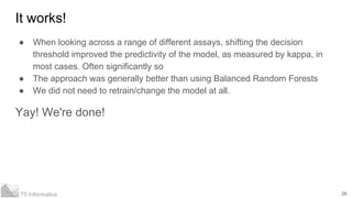 26T5 Informatics
It works!
● When looking across a range of different assays, shifting the decision
threshold improved the predictivity of the model, as measured by kappa, in
most cases. Often significantly so
● The approach was generally better than using Balanced Random Forests
● We did not need to retrain/change the model at all.
Yay! We're done!
 