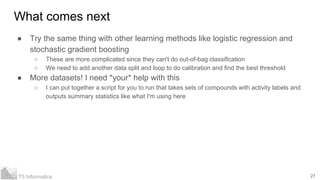 27T5 Informatics
What comes next
● Try the same thing with other learning methods like logistic regression and
stochastic gradient boosting
○ These are more complicated since they can't do out-of-bag classification
○ We need to add another data split and loop to do calibration and find the best threshold
● More datasets! I need *your* help with this
○ I can put together a script for you to run that takes sets of compounds with activity labels and
outputs summary statistics like what I'm using here
 