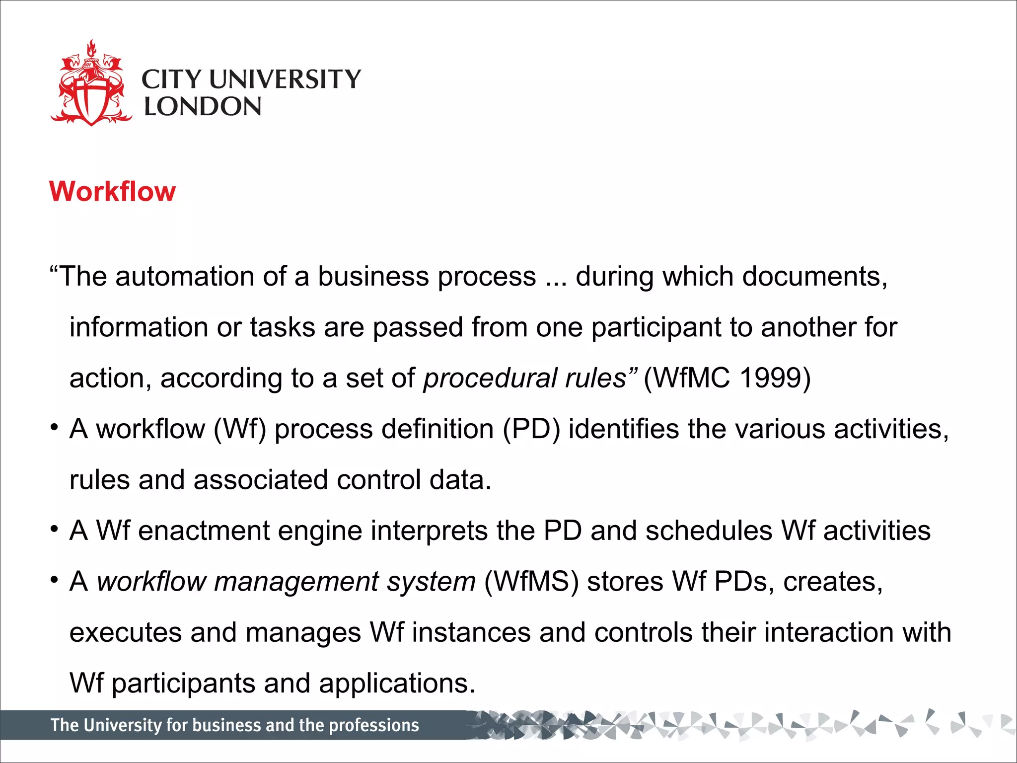 Workflow

“The automation of a business process ... during which documents,
 information or tasks are passed from one participant to another for
 action, according to a set of procedural rules” (WfMC 1999)
• A workflow (Wf) process definition (PD) identifies the various activities,
 rules and associated control data.
• A Wf enactment engine interprets the PD and schedules Wf activities
• A workflow management system (WfMS) stores Wf PDs, creates,
 executes and manages Wf instances and controls their interaction with
 Wf participants and applications.
 