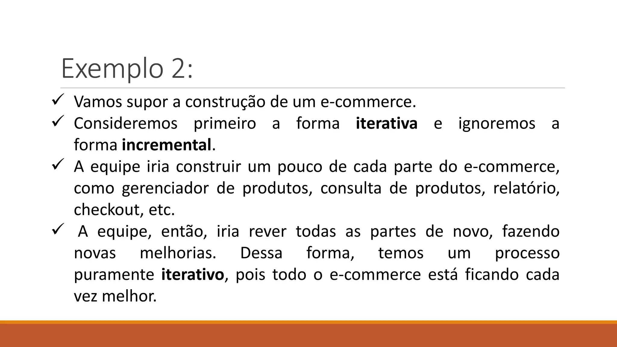 Exemplo 2:
 Vamos supor a construção de um e-commerce.
 Consideremos primeiro a forma iterativa e ignoremos a
forma incremental.
 A equipe iria construir um pouco de cada parte do e-commerce,
como gerenciador de produtos, consulta de produtos, relatório,
checkout, etc.
 A equipe, então, iria rever todas as partes de novo, fazendo
novas melhorias. Dessa forma, temos um processo
puramente iterativo, pois todo o e-commerce está ficando cada
vez melhor.
 