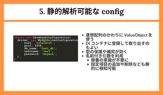 5. 静的解析可能なconfig
連想配列のかわりにValueObject を
使う
DI コンテナに登録して取り出すの
もよい
型の保護や補完が効く
名前付き引数を利用
順番の意識が不要に
設定項目の追加や削除なども静
的に検知可能
return new DatabaseConfiguration(

driver: new MySQLDriverConfiguration
host: 'localhost',

port: 3306,

db_name: 'test_db',

username: 'test',

password: 'mogera',

),

)

 