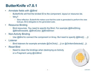 ButterKnife v7.0.1
• Annotate fields with @Bind
• ButterKnife will find the binded ID to the component, layout or resource ids.
• Why?
• Slow reflection. ButterKnife makes sure that the code is generated to perform the view
lookups. Bind delegates to the generated code.
• Resource Binding
• Bind resources. You need to specify the Bind. For example @BindString,
@BindDrawable, @BindColor, @BindDimen
• Non-Activity Binding
• Use @Bind to connect the component or Array. But need to specify @Bind({,….})
• Listener
• Bind listeners for example annotate @OnClick({….}) or @OnItemSelected({…})
• Reset Bind
• Need to clean the bindings when destroying an Activity
or a Fragment using @UnBind.
24.09.20154
 