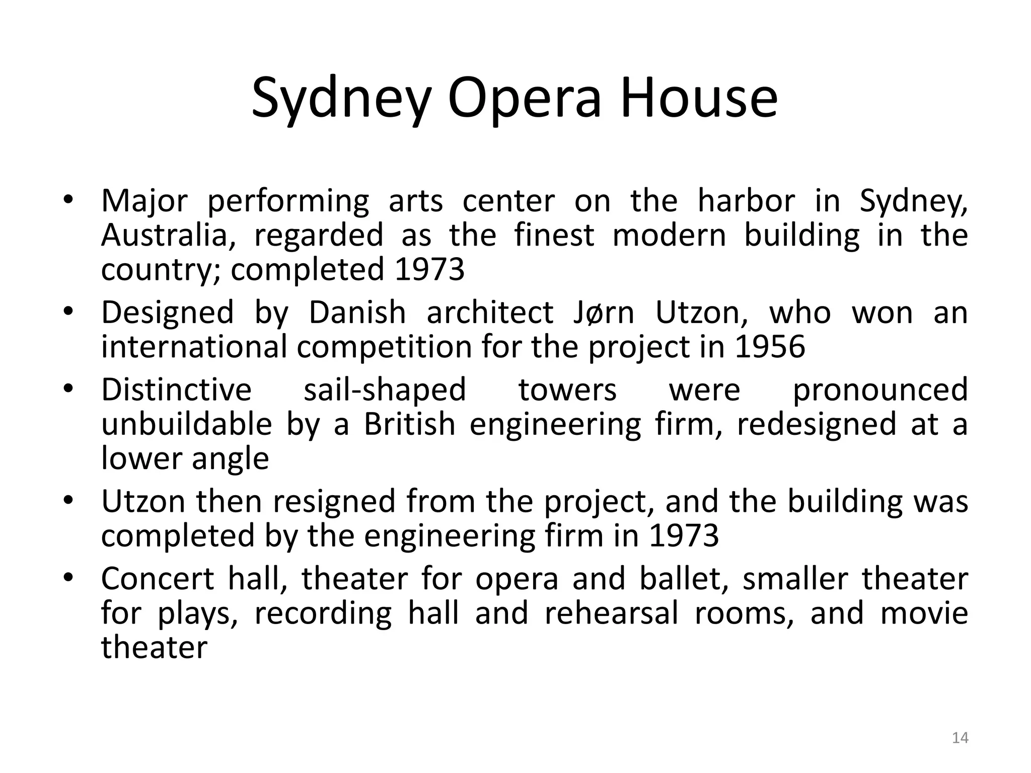 14
Sydney Opera House
• Major performing arts center on the harbor in Sydney,
Australia, regarded as the finest modern building in the
country; completed 1973
• Designed by Danish architect Jørn Utzon, who won an
international competition for the project in 1956
• Distinctive sail-shaped towers were pronounced
unbuildable by a British engineering firm, redesigned at a
lower angle
• Utzon then resigned from the project, and the building was
completed by the engineering firm in 1973
• Concert hall, theater for opera and ballet, smaller theater
for plays, recording hall and rehearsal rooms, and movie
theater
 