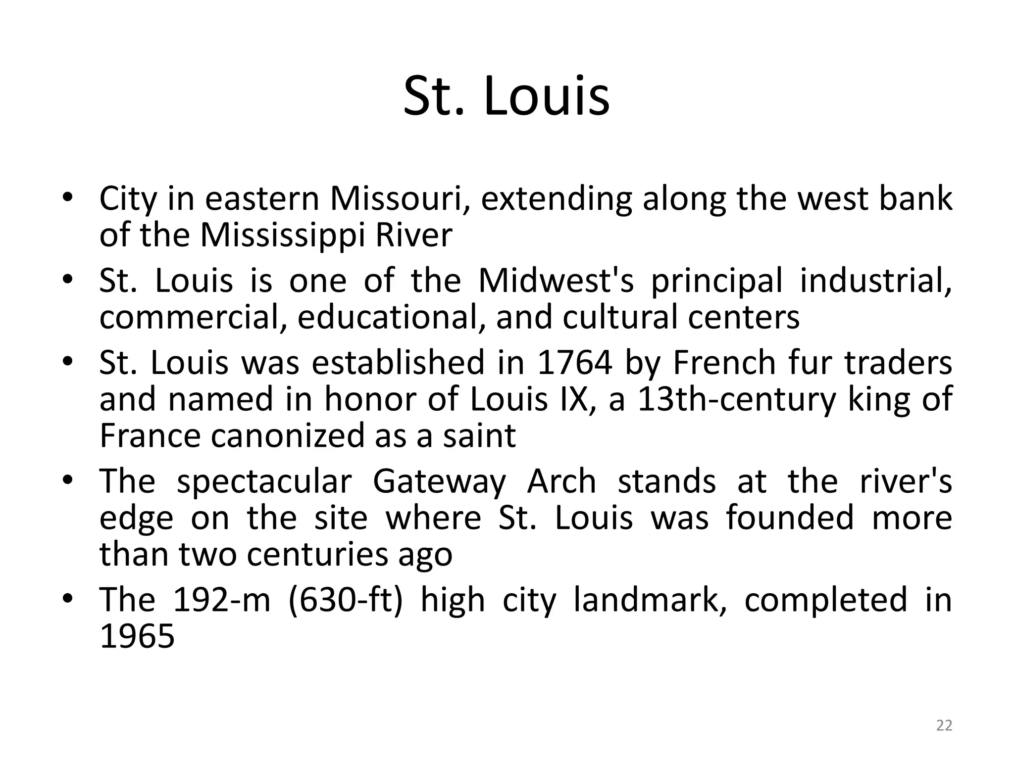 22
St. Louis
• City in eastern Missouri, extending along the west bank
of the Mississippi River
• St. Louis is one of the Midwest's principal industrial,
commercial, educational, and cultural centers
• St. Louis was established in 1764 by French fur traders
and named in honor of Louis IX, a 13th-century king of
France canonized as a saint
• The spectacular Gateway Arch stands at the river's
edge on the site where St. Louis was founded more
than two centuries ago
• The 192-m (630-ft) high city landmark, completed in
1965
 