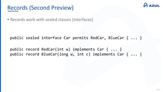 Records (Second Preview)
124
• Records work with sealed classes (interfaces)
public sealed interface Car permits RedCar, BlueCar { ... }
public record RedCar(int w) implements Car { ... }
public record BlueCar(long w, int c) implements Car { ... }
 