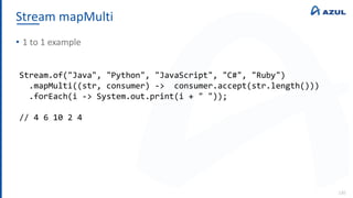 Stream mapMulti
130
• 1 to 1 example
Stream.of("Java", "Python", "JavaScript", "C#", "Ruby")
.mapMulti((str, consumer) -> consumer.accept(str.length()))
.forEach(i -> System.out.print(i + " "));
// 4 6 10 2 4
 