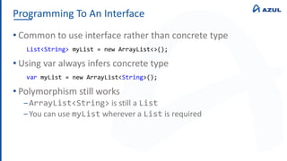 Programming To An Interface
• Common to use interface rather than concrete type
• Using var always infers concrete type
• Polymorphism still works
‒ArrayList<String> is still a List
‒You can use myList wherever a List is required
List<String> myList = new ArrayList<>();
var myList = new ArrayList<String>();
 