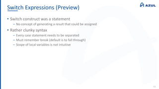 Switch Expressions (Preview)
93
• Switch construct was a statement
‒ No concept of generating a result that could be assigned
• Rather clunky syntax
‒ Every case statement needs to be separated
‒ Must remember break (default is to fall through)
‒ Scope of local variables is not intuitive
 