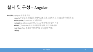 설치 및 구성 – Angular
+ scripts // angular 파일들 위치
+ assets // 앵귤러 프레임워크에서 공통으로 사용하려는 자원들 (라이브러리 등)
+ controllers // Controller 파일들 위치
+ directives // Extended HTML. view단에서 태그와 같이 사용
+ filters // Controller에서 데이터 값을 변형하기 위해 사용
+ services // api 호출을 위한 로직을 담당(DAO 역활)
- app.js
2015 wePlanet 12
 