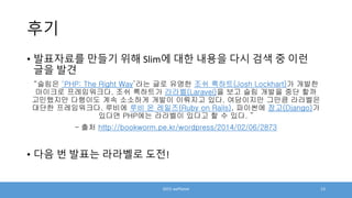 후기
• 발표자료를 만들기 위해 Slim에 대한 내용을 다시 검색 중 이런
글을 발견
“슬림은 ‘PHP: The Right Way’라는 글로 유명한 조쉬 록하트(Josh Lockhart)가 개발한
마이크로 프레임워크다. 조쉬 록하트가 라라벨(Laravel)을 보고 슬림 개발을 중단 할까
고민했지만 다행이도 계속 소소하게 개발이 이뤄지고 있다. 여담이지만 그만큼 라라벨은
대단한 프레임워크다. 루비에 루비 온 레일즈(Ruby on Rails), 파이썬에 장고(Django)가
있다면 PHP에는 라라벨이 있다고 할 수 있다. ”
– 출처 http://bookworm.pe.kr/wordpress/2014/02/06/2873
• 다음 번 발표는 라라벨로 도전!
2015 wePlanet 13
 