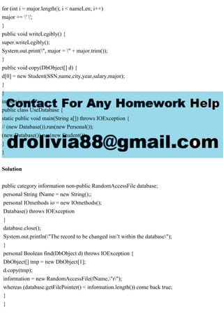 for (int i = major.length(); i < nameLen; i++)
major += ' ';
}
public void writeLegibly() {
super.writeLegibly();
System.out.print(", major = " + major.trim());
}
public void copy(DbObject[] d) {
d[0] = new Student(SSN,name,city,year,salary,major);
}
}
import java.io.*;
public class UseDatabase {
static public void main(String a[]) throws IOException {
// (new Database()).run(new Personal());
(new Database()).run(new Student());
}
}
Solution
public category information non-public RandomAccessFile database;
personal String fName = new String();;
personal IOmethods io = new IOmethods();
Database() throws IOException
}
database.close();
System.out.println("The record to be changed isn't within the database");
}
personal Boolean find(DbObject d) throws IOException {
DbObject[] tmp = new DbObject[1];
d.copy(tmp);
information = new RandomAccessFile(fName,"r");
whereas (database.getFilePointer() < information.length()) come back true;
}
}
 