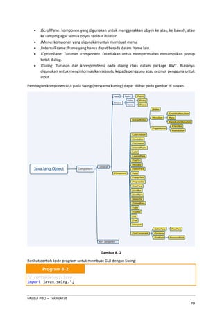 Modul PBO – Teknokrat
70
· JScrollPane: komponen yang digunakan untuk menggerakkan obyek ke atas, ke bawah, atau
ke samping agar semua obyek terlihat di layar.
· JMenu: komponen yang digunakan untuk membuat menu.
· JInternalFrame: frame yang hanya dapat berada dalam frame lain.
· JOptionPane: Turunan Jcomponent. Disediakan untuk mempermudah menampilkan popup
kotak dialog.
· JDialog: Turunan dan korespondensi pada dialog class dalam package AWT. Biasanya
digunakan untuk menginformasikan sesuatu kepada pengguna atau prompt pengguna untuk
input.
Pembagian komponen GUI pada Swing (berwarna kuning) dapat dilihat pada gambar di bawah.
Gambar 8. 2
Berikut contoh kode program untuk membuat GUI dengan Swing:
Program 8-2
// contohSwing1.java
import javax.swing.*;
 
