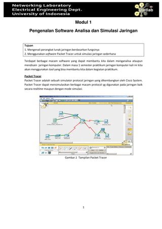 Modul 1
   Pengenalan Software Analisa dan Simulasi Jaringan


Tujuan
1. Mengenali perangkat lunak jaringan berdasarkan fungsinya
2. Menggunakan software Packet Tracer untuk simulasi jaringan sederhana

Terdapat berbagai macam software yang dapat membantu kita dalam menganalisa ataupun
mendisain jaringan komputer. Dalam masa 1 semester praktikum jaringan komputer kali ini kita
akan menggunakan tool yang bisa membantu kita dalam kegiatan praktikum.

Packet Tracer
Packet Tracer adalah sebuah simulator protocol jaringan yang dikembangkan oleh Cisco System.
Packet Tracer dapat mensimulasikan berbagai macam protocol yg digunakan pada jaringan baik
secara realtime maupun dengan mode simulasi.




                               Gambar.1 Tampilan Packet Tracer




                                             1
 