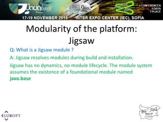 Modularity of the platform: 
Jigsaw 
Q: What is a Jigsaw module ? 
A: Jigsaw resolves modules during build and installation. 
Jigsaw has no dynamics, no module lifecycle. The module system 
assumes the existence of a foundational module named 
java.base 
 