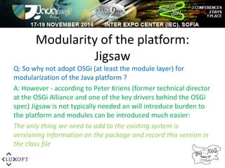 Modularity of the platform: 
Jigsaw 
Q: So why not adopt OSGi (at least the module layer) for 
modularization of the Java platform ? 
A: However - according to Peter Kriens (former technical director 
at the OSGi Alliance and one of the key drivers behind the OSGi 
spec) Jigsaw is not typically needed an will introduce burden to 
the platform and modules can be introduced much easier: 
The only thing we need to add to the existing system is 
versioning information on the package and record this version in 
the class file 
 