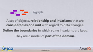 @DGOMEZG
Aggregate
A set of objects, relationship and invariants that are
considered as one unit with regard to data changes.
Define the boundaries in which some invariants are kept.
They are a model of part of the domain.
@DGOMEZG
 