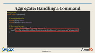 @DGOMEZG
Aggregate: Handling a Command
@Aggregate
public class ChatRoom {
@AggregateIdentifier
private String roomId;
private Set<String> participants;
@CommandHandler
public void handle(JoinRoomCommand command) {
apply(new ParticipantJoinedRoomEvent(command.getRoomId(), command.getParticipant()));
}
}
 