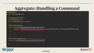 @DGOMEZG
Aggregate: Handling a Command
@Aggregate
public class ChatRoom {
@AggregateIdentifier
private String roomId;
private Set<String> participants;
@CommandHandler
public void handle(JoinRoomCommand command) {
apply(new ParticipantJoinedRoomEvent(command.getRoomId(), command.getParticipant()));
}
@EventSourcingHandler
public void on(ParticipantJoinedRoomEvent event) {
}
}
 